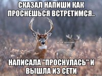 Сказал напиши как проснешься встретимся.. Написала "Проснулась" и вышла из сети