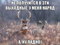 не получится в эти выходные, у меня наряд а, ну ладно)