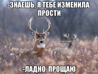 -Знаешь, я тебе изменила. Прости -Ладно, прощаю