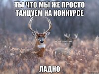 Ты что мы же просто танцуем на конкурсе Ладно