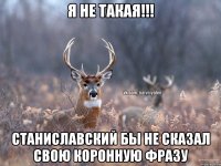 Я не такая!!! станиславский бы не сказал свою коронную фразу