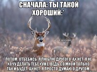 СНАЧАЛА: ТЫ ТАКОЙ ХОРОШИЙ:* ПОТОМ: ОТЪЕБИСЬ, Я ЛЮБЛЮ ДРУГОГО. АХ НЕТ, Я НЕ ХОЧУ ДЕЛАТЬ ТЕБЕ ХУЖЕ, ВЕДЬ СО МНОЙ ТОЛЬКО ТАК И БУДЕТ. АХ НЕТ, Я ПРОСТО ДУМАЮ О ДРУГОМ.