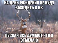 На день рождения не буду заходить в ВК Пускай все думают,что я отмечаю