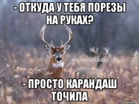 - откуда у тебя порезы на руках? - просто карандаш точила