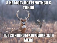 я не могу встречаться с тобой ты слишком хороший для меня