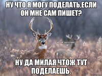 Ну что я могу поделать,если он мне сам пишет? Ну да милая,чтож тут поделаешь.