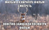 милый,я к Кириллу фильм смотреть конечно зайка,иди посмотри фильм