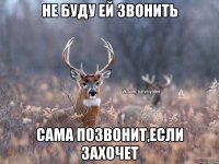 Не буду ей звонить Сама позвонит,если захочет