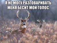 Я не могу разговаривать. Меня бесит мой голос. 