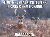 -Егор, мне нравится Георгий, я сижу с ним в скайпе -НААААААСТЬ...