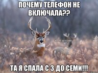 почему телефон не включала?? та я спала с 3 до семи!!!