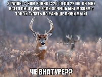 Я гуляю с ним ровно с 20 00 до 22 00, он мне всего лиш друг, если хочешь мы можем с тобой гулять по раньше любимый) Че внатуре??