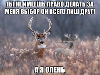 Ты не имеешь право делать за меня выбор он всего лиш друг! А я олень