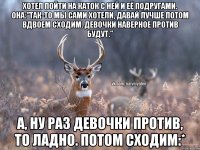 Хотел пойти на каток с ней и её подругами. Она:"так-то мы сами хотели, давай лучше потом вдвоем сходим. Девочки наверное против будут." А, ну раз девочки против, то ладно. Потом сходим:*