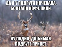 Да я у подруги ночевала, болтали кофе пили. Ну ладно, дюбимая, подруге привет.