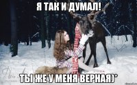 я так и думал! Ты же у меня верная)*