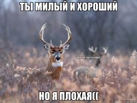 Ты милый и хороший Но я плохая((