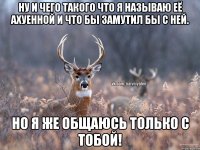 Ну и чего такого что я называю её ахуенной и что бы замутил бы с ней. Но я же общаюсь только с тобой!