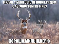 МИЛАЯ, У МЕНЯ СЕТЬ НЕ ЛОВИТ,РЯДОМ С АЭРОПОРТОМ ЖЕ ЖИВУ хорошо,милый,верю