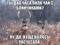 Ты два часа пила чай с блинчиками? Ну..да..я еще волосы расчесала..