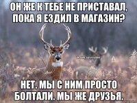 Он же к тебе не приставал, пока я ездил в магазин? Нет. Мы с ним просто болтали. Мы же друзья.