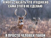 Я могу сказать,что угодно,но сама этого не сделаю. Я просто человек такой.