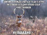 зайчик я пойду спать,а то до 5 утра не спала сегодня плохо себя чувствовала ну лааадно =*