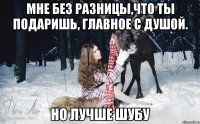 мне без разницы,что ты подаришь, главное с душой. Но лучше шубу