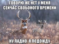 говорю же нет у меня сейчас свобоного времени ну ладно, я подожду