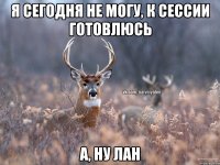 Я сегодня не могу, к сессии готовлюсь А, ну лан