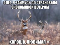 Олег, я займусь со Страховым экономикой вечером Хорошо, любимая =*