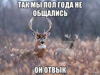 так мы пол года не общались он отвык