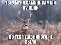 Ты у меня самый-самый лучший до тебя ещё никого не было