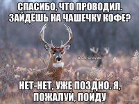 спасибо, что проводил. зайдёшь на чашечку кофе? нет-нет, уже поздно. я, пожалуй, пойду