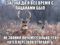 заечка,да я все время с пацанами был не звонил почему?только что хотел перезвон отправить