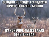 Сегодня не приду, я у подруги ночую, её парень бросил Ну конечно, ты же такая отзывчивая!