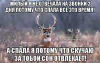 милый я не отвечала на звонки 2 дня потому что спала все это время! а спала я потому что скучаю за тобой,сон отвлекает!