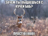 Зачем ты общаешься с кучей баб? прост)0))000)