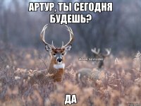 Артур, ты сегодня будешь? Да