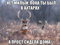 - Нет милый, пока ты был в Ахтарях А прост сидела дома!