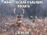 Мама сказала к бабушке поехать А, ну ок