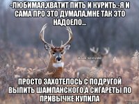 -любимая,хватит пить и курить.-я и сама про это думала,мне так это надоело... просто захотелось с подругой выпить шампанского,а сигареты по привычке купила