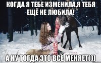 когда я тебе изменила,я тебя ещё не любила! а ну тогда это всё меняет)))