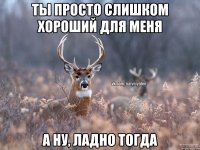 ТЫ ПРОСТО СЛИШКОМ ХОРОШИЙ ДЛЯ МЕНЯ А НУ, ЛАДНО ТОГДА