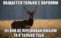 Общается только с парнями Ну Вов,не переживай,Люблю то я только тебя :**