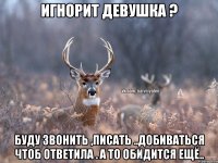 Игнорит девушка ? Буду звонить ,писать ..добиваться чтоб ответила . А то обидится ещё..