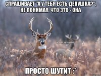 спрашивает "а у тебя есть девушка?", не понимая, что это - она просто шутит :*