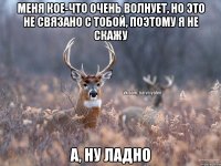 Меня кое-что очень волнует, но это не связано с тобой, поэтому я не скажу А, ну ладно