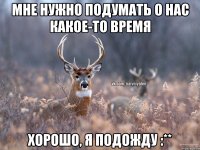 мне нужно подумать о нас какое-то время хорошо, я подожду :**