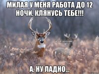 Милая у меня работа до 12 ночи, клянусь тебе!!! а, ну ладно...